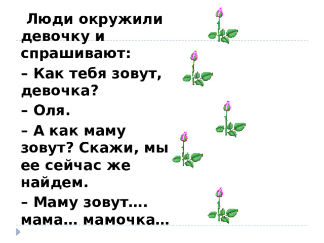  Люди окружили девочку и спрашивают: – Как тебя зовут, девочка? – Оля. – А как маму зовут? Скажи, мы ее сейчас же найдем. – Маму зовут…. мама… мамочка… 
