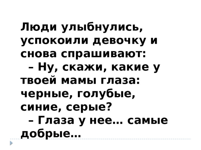 Люди улыбнулись, успокоили девочку и снова спрашивают: – Ну, скажи, какие у твоей мамы глаза: черные, голубые, синие, серые? – Глаза у нее… самые добрые… 