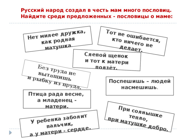 Без труда не вытащишь  и рыбку из пруда. Тот не ошибается, кто ничего не делает. Нет милее дружка,  как родная матушка . При солнышке тепло,  при матушке добро. У ребенка заболит пальчик,  а у матери - сердце. Слепой щенок  и тот к матери ползёт. Русский народ создал в честь мам много пословиц. Найдите среди предложенных - пословицы о маме:   Поспешишь – людей насмешишь . Птица рада весне,  а младенец - матери. 