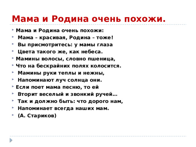 Мама и Родина очень похожи. Мама и Родина очень похожи:  Мама – красивая, Родина – тоже!  Вы присмотритесь: у мамы глаза  Цвета такого же, как небеса. Мамины волосы, словно пшеница, Что на бескрайних полях колосится.  Мамины руки теплы и нежны,  Напоминают луч солнца они. Если поет мама песню, то ей  Вторит веселый и звонкий ручей…  Так и должно быть: что дорого нам,  Напоминает всегда наших мам.  (А. Стариков)    