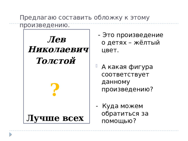 Предлагаю составить обложку к этому произведению.  - Это произведение  о детях – жёлтый цвет.   А какая фигура  соответствует данному произведению?   - Куда можем обратиться за помощью?  Лев Николаевич Толстой  ? Лучше всех 