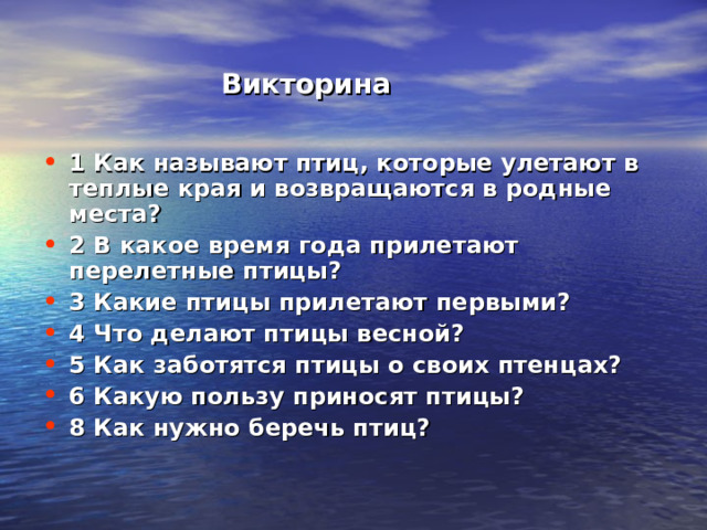  Викторина 1 Как называют птиц, которые улетают в теплые края и возвращаются в родные места? 2 В какое время года прилетают перелетные птицы? 3 Какие птицы прилетают первыми? 4 Что делают птицы весной? 5 Как заботятся птицы о своих птенцах? 6 Какую пользу приносят птицы? 8 Как нужно беречь птиц? 