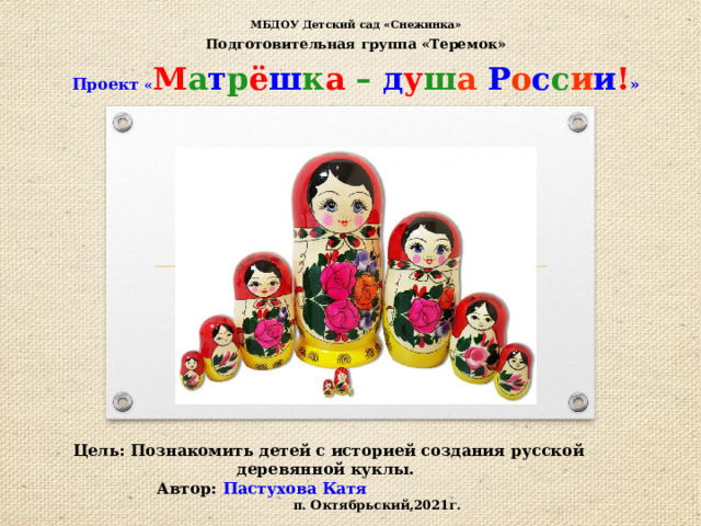 МБДОУ Детский сад «Снежинка» Подготовительная группа «Теремок» Проект « М а т р ё ш к а –  д у ш а  Р о с с и и ! »     Цель: Познакомить детей с историей создания русской деревянной куклы.  Автор: Пастухова Катя п. Октябрьский,2021г. 