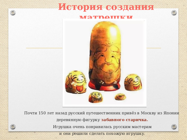 История создания матрешки Почти 150 лет назад русский путешественник привёз в Москву из Японии деревянную фигурку забавного старичка.  Игрушка очень понравилась русским мастерам и они решили сделать похожую игрушку. 