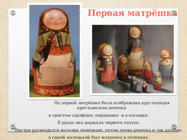  Первая матрёшка  На первой матрёшке была изображена круглолицая крестьянская девочка в простом сарафане, переднике и в косынке. В руках она держала черного петуха. Внутри размещался мальчик поменьше, потом снова девочка и так дальше, а самой маленькой был младенец в пеленках. Всего было 8 кукол. 