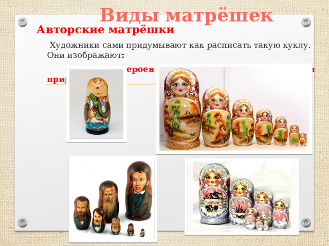 Виды матрёшек Авторские матрёшки  Художники сами придумывают как расписать такую куклу.  Они изображают :  Сказочных героев Картины природы        Известных людей 