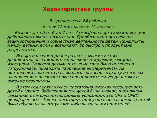   Характеристика группы В группе всего 24 ребенка, из них 12 мальчиков и 12 девочек.  Возраст детей от 6 до 7 лет. Атмосфера в детском коллективе доброжелательная, позитивная. Преобладают партнерские взаимоотношения и совместная деятельность детей. Конфликты между детьми, если и возникают, то быстро и продуктивно разрешаются.  Все дети разносторонне развиты, многие из них дополнительно занимаются в различных кружках, секциях, изостудии. Со всеми детьми в течение года было интересно сотрудничать, проводить творческие эксперименты. На протяжении года дети развивались согласно возрасту и по всем направлениям развития показали положительную динамику и высокие результаты.  В этом году сохранялась достаточно высокая посещаемость детей в группе Заболеваемость детей была низкой, в основном связанная с сезонными погодными условиями, это ОРЗ и ОРВИ, ринофаренгиты. Так же некоторые пропуски в посещаемости детей были обусловлены отпусками либо выходными родителей . 