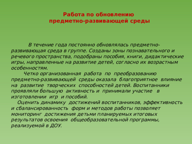 Работа по обновлению  предметно-развивающей среды    В течение года постоянно обновлялась предметно-развивающая среда в группе. Созданы зоны познавательного и речевого пространства, подобраны пособия, книги, дидактические игры, направленные на развитие детей, согласно их возрастным особенностям.  Четко организованная работа по преобразованию предметно-развивающей среды оказала благоприятное влияние на развитие творческих способностей детей. Воспитанники проявляли большую активность и принимали участие в изготовлении игр и пособий.  Оценить динамику достижений воспитанников, эффективность и сбалансированность форм и методов работы позволяет мониторинг достижения детьми планируемых итоговых результатов освоения общеобразовательной программы, реализуемой в ДОУ.   