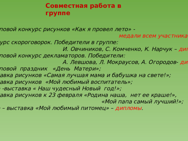  Совместная работа в группе   Групповой конкурс рисунков «Как я провел лето» -  медали всем участникам; Конкурс скороговорок. Победители в группе:  И. Овчиников, С. Комченко, К. Нарчук – дипломы; Групповой конкурс декламаторов. Победители:  А. Левшова, Л. Мокраусов, А. Огородов- дипломы; Групповой праздник «День Матери»; Выставка рисунков «Самая лучшая мама и бабушка на свете!»; Выставка рисунков «Мой любимый воспитатель»; Фото -выставка « Наш чудесный Новый год!»; Выставка рисунков к 23 февраля «Родина наша, нет ее краше!»,  «Мой папа самый лучший!»; Фото – выставка «Мой любимый питомец» – дипломы .  