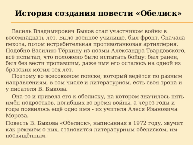 История создания повести «Обелиск»  Василь Владимирович Быков стал участником войны в восемнадцать лет. Было военное училище, был фронт. Сначала пехота, потом истребительная противотанковая артиллерия. Подобно Василию Тёркину из поэмы Александра Твардовского, всё испытал, что положено было испытать бойцу: был ранен, был без вести пропавшим, даже имя его осталось на одной из братских могил тех лет.   Поэтому во всесоюзном поиске, который ведётся по разным направлениям, в том числе и литературном, есть своя тропа и у писателя В. Быкова.  Она-то и привела его к обелиску, на котором значилось пять имён подростков, погибших во время войны, а через годы и годы появилось ещё одно имя - их учителя Алеся Ивановича Мороза. Повесть В. Быкова «Обелиск», написанная в 1972 году, звучит как реквием о них, становится литературным обелиском, им посвящённым. 
