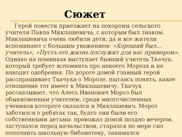 Сюжет  Герой повести приезжает на похороны сельского учителя Павла Миклашевича, с которым был знаком. Миклашевича очень любили дети, да и все жители вспоминают с большим уважением:  «Хороший был… учитель» ,  «Пусть его жизнь послужит для нас примером» . Однако на поминках выступает бывший учитель Ткачук, который требует вспомнить про некоего Мороза и не находит одобрения. По дороге домой главный герой расспрашивает Ткачука о Морозе, пытаясь понять, какое отношение тот имеет к Миклашевичу. Ткачук рассказывает, что Алесь Иванович Мороз был обыкновенным учителем, среди многочисленных учеников которого оказался и Миклашевич. Мороз заботился о ребятах так, будто они были его собственными детьми: провожал домой поздно вечером, заступался перед начальством, старался по мере сил пополнить школьную библиотеку, занимался самодеятельностью, двум девочкам купил ботинки, чтобы они зимой могли ходить в школу, а Миклашевича, боявшегося отца, поселил у себя дома. Мороз говорил, что старается сделать ребят настоящими людьми. 