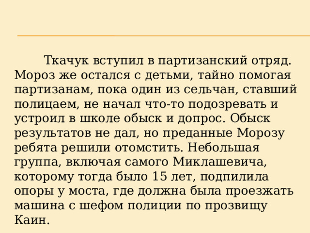  Ткачук вступил в партизанский отряд. Мороз же остался с детьми, тайно помогая партизанам, пока один из сельчан, ставший полицаем, не начал что-то подозревать и устроил в школе обыск и допрос. Обыск результатов не дал, но преданные Морозу ребята решили отомстить. Небольшая группа, включая самого Миклашевича, которому тогда было 15 лет, подпилила опоры у моста, где должна была проезжать машина с шефом полиции по прозвищу Каин. 