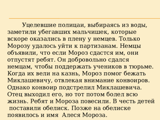  Уцелевшие полицаи, выбираясь из воды, заметили убегавших мальчишек, которые вскоре оказались в плену у немцев. Только Морозу удалось уйти к партизанам. Немцы объявили, что если Мороз сдастся им, они отпустят ребят. Он добровольно сдался немцам, чтобы поддержать учеников в тюрьме. Когда их вели на казнь, Мороз помог бежать Миклашевичу, отвлекая внимание конвоиров. Однако конвоир подстрелил Миклашевича. Отец выходил его, но тот потом болел всю жизнь. Ребят и Мороза повесили. В честь детей поставили обелиск. Позже на обелиске появилось и имя Алеся Мороза. 