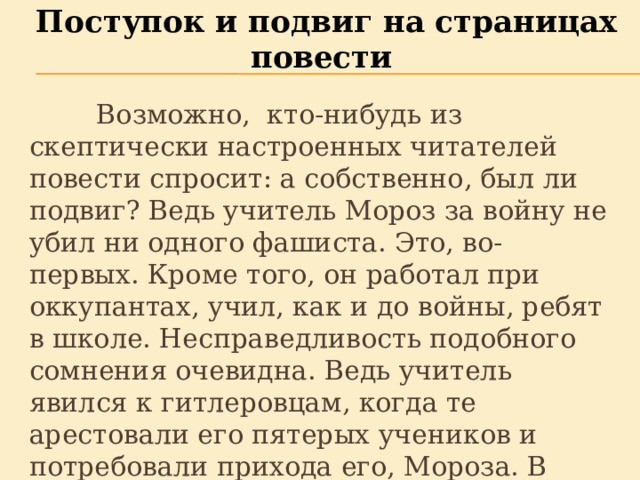 Поступок и подвиг на страницах повести  Возможно, кто-нибудь из скептически настроенных читателей повести спросит: а собственно, был ли подвиг? Ведь учитель Мороз за войну не убил ни одного фашиста. Это, во-первых. Кроме того, он работал при оккупантах, учил, как и до войны, ребят в школе. Несправедливость подобного сомнения очевидна. Ведь учитель явился к гитлеровцам, когда те арестовали его пятерых учеников и потребовали прихода его, Мороза. В этом и есть подвиг.   
