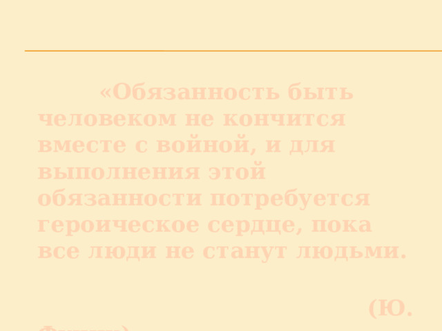  «Обязанность быть человеком не кончится вместе с войной, и для выполнения этой обязанности потребуется героическое сердце, пока все люди не станут людьми.  (Ю. Фучик) 