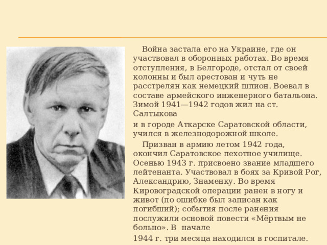  Война застала его на Украине, где он участвовал в оборонных работах. Во время отступления, в Белгороде, отстал от своей колонны и был арестован и чуть не расстрелян как немецкий шпион. Воевал в составе армейского инженерного батальона. Зимой 1941—1942 годов жил на ст. Салтыкова и в городе Аткарске Саратовской области, учился в железнодорожной школе.  Призван в армию летом 1942 года, окончил Саратовское пехотное училище. Осенью 1943 г. присвоено звание младшего лейтенанта. Участвовал в боях за Кривой Рог, Александрию, Знаменку. Во время Кировоградской операции ранен в ногу и живот (по ошибке был записан как погибший); события после ранения послужили основой повести «Мёртвым не больно». В начале  1944 г. три месяца находился в госпитале. 
