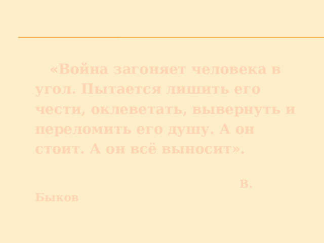  « Война загоняет человека в угол. Пытается лишить его чести, оклеветать, вывернуть и переломить его душу. А он стоит. А он всё выносит».    В. Быков 