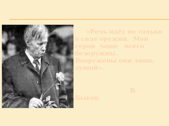  «Речь идёт не только о силе оружия. Мои герои чаще всего безоружны. Вооружены они лишь душой».    В. Быков   