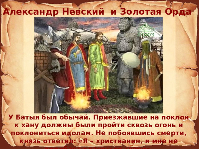 Александр Невский и Золотая Орда У Батыя был обычай. Приезжавшие на поклон к хану должны были пройти сквозь огонь и поклониться идолам. Не побоявшись смерти, князь ответил: «Я – христианин, и мне не подобает кланяться твари». 