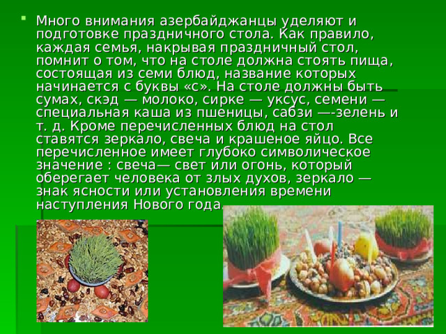 Много внимания азербайджанцы уделяют и подготовке праздничного стола. Как правило, каждая семья, накрывая праздничный стол, помнит о том, что на столе должна стоять пища, состоящая из семи блюд, название которых начинается с буквы «с». На столе должны быть сумах, скэд — молоко, сирке — уксус, семени — специальная каша из пшеницы, сабзи —-зелень и т. д. Кроме перечисленных блюд на стол ставятся зеркало, свеча и крашеное яйцо. Все перечисленное имеет глубоко символическое значение : свеча— свет или огонь, который оберегает человека от злых духов, зеркало —знак ясности или установления времени наступления Нового года. 