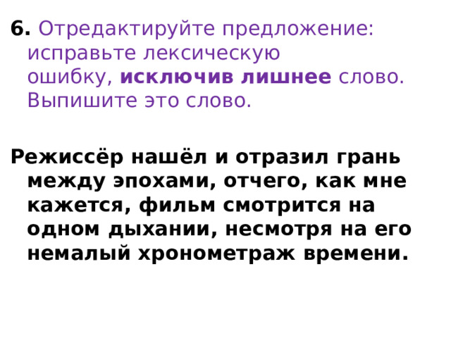 6.  Отредактируйте предложение: исправьте лексическую ошибку,  исключив лишнее  слово. Выпишите это слово. Режиссёр нашёл и отразил грань между эпохами, отчего, как мне кажется, фильм смотрится на одном дыхании, несмотря на его немалый хронометраж времени. 