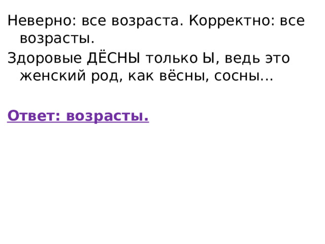 Неверно: все возраста. Корректно: все возрасты. Здоровые ДЁСНЫ только Ы, ведь это женский род, как вёсны, сосны...   Ответ: возрасты. 