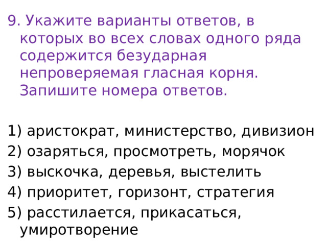 9. Укажите варианты ответов, в которых во всех словах одного ряда содержится безударная непроверяемая гласная корня. Запишите номера ответов.   1) аристократ, министерство, дивизион 2) озаряться, просмотреть, морячок 3) выскочка, деревья, выстелить 4) приоритет, горизонт, стратегия 5) расстилается, прикасаться, умиротворение 