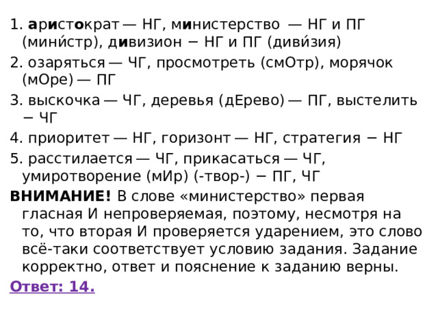 1.  а р и ст о крат — НГ, м и нистерство  — НГ и ПГ (мини́стр), д и визион − НГ и ПГ (диви́зия) 2. озаряться — ЧГ, просмотреть (смОтр), морячок (мОре) — ПГ 3. выскочка — ЧГ, деревья (дЕрево) — ПГ, выстелить − ЧГ 4. приоритет — НГ, горизонт — НГ, стратегия − НГ 5. расстилается — ЧГ, прикасаться — ЧГ, умиротворение (мИр) (-твор-) − ПГ, ЧГ ВНИМАНИЕ!  В слове «министерство» первая гласная И непроверяемая, поэтому, несмотря на то, что вторая И проверяется ударением, это слово всё-таки соответствует условию задания. Задание корректно, ответ и пояснение к заданию верны. Ответ: 14. 