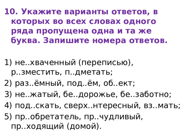 10. Укажите варианты ответов, в которых во всех словах одного ряда пропущена одна и та же буква. Запишите номера ответов.   1) не..хваченный (переписью), р..зместить, п..дметать; 2) раз..ёмный, под..ём, об..ект; 3) не..жатый, бе..дорожье, бе..заботно; 4) под..скать, сверх..нтересный, вз..мать; 5) пр..обретатель, пр..чудливый, пр..ходящий (домой). 