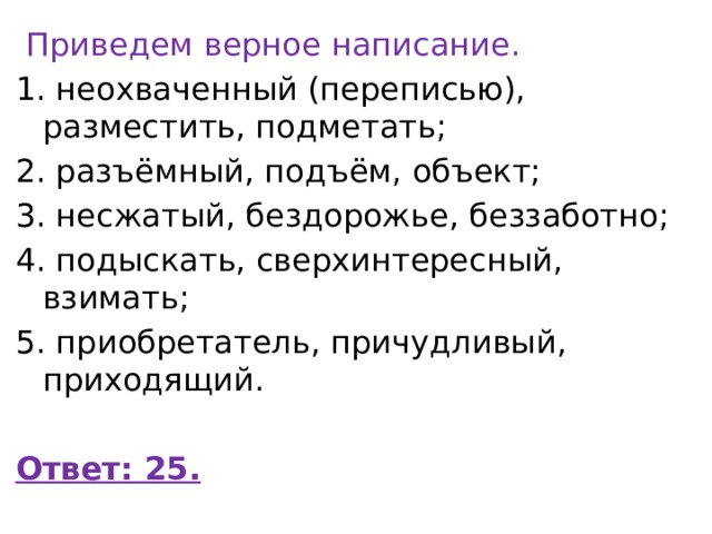   Приведем верное написание. 1. неохваченный (переписью), разместить, подметать; 2. разъёмный, подъём, объект; 3. несжатый, бездорожье, беззаботно; 4. подыскать, сверхинтересный, взимать; 5. приобретатель, причудливый, приходящий.  Ответ: 25. 