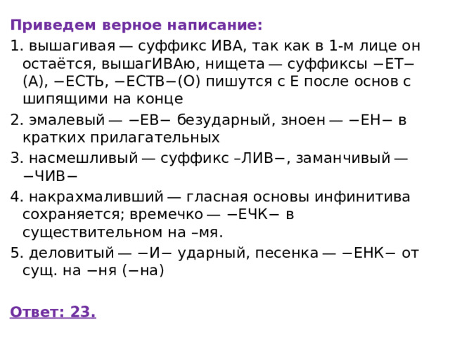 Приведем верное написание: 1. вышагивая — суффикс ИВА, так как в 1-м лице он остаётся, вышагИВАю, нищета — суффиксы −ЕТ−(А), −ЕСТЬ, −ЕСТВ−(О) пишутся с Е после основ с шипящими на конце 2. эмалевый — −ЕВ− безударный, зноен — −ЕН− в кратких прилагательных 3. насмешливый — суффикс –ЛИВ−, заманчивый — −ЧИВ− 4. накрахмаливший — гласная основы инфинитива сохраняется; времечко — −ЕЧК− в существительном на –мя. 5. деловитый — −И− ударный, песенка — −ЕНК− от сущ. на −ня (−на)   Ответ: 23. 