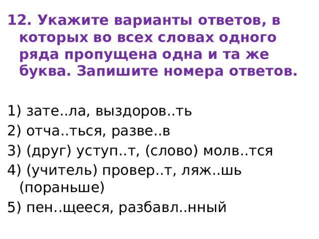 12. Укажите варианты ответов, в которых во всех словах одного ряда пропущена одна и та же буква. Запишите номера ответов. 1) зате..ла, выздоров..ть 2) отча..ться, разве..в 3) (друг) уступ..т, (слово) молв..тся 4) (учитель) провер..т, ляж..шь (пораньше) 5) пен..щееся, разбавл..нный 