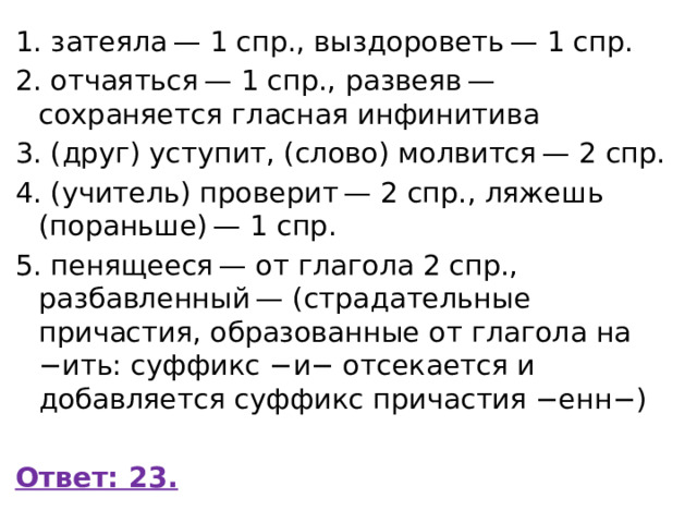 1. затеяла — 1 спр., выздороветь — 1 спр. 2. отчаяться — 1 спр., развеяв — сохраняется гласная инфинитива 3. (друг) уступит, (слово) молвится — 2 спр. 4. (учитель) проверит — 2 спр., ляжешь (пораньше) — 1 спр. 5. пенящееся — от глагола 2 спр., разбавленный — (страдательные причастия, образованные от глагола на −ить: суффикс −и− отсекается и добавляется суффикс причастия −енн−)   Ответ: 23. 