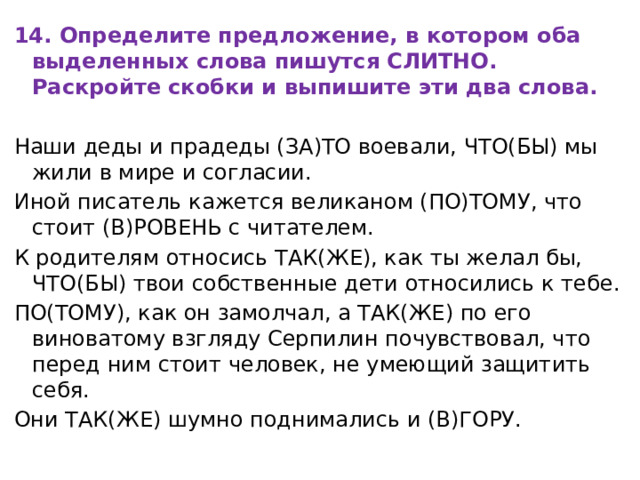 14. Определите предложение, в котором оба выделенных слова пишутся СЛИТНО. Раскройте скобки и выпишите эти два слова. Наши деды и прадеды (ЗА)ТО воевали, ЧТО(БЫ) мы жили в мире и согласии. Иной писатель кажется великаном (ПО)ТОМУ, что стоит (В)РОВЕНЬ с читателем. К родителям относись ТАК(ЖЕ), как ты желал бы, ЧТО(БЫ) твои собственные дети относились к тебе. ПО(ТОМУ), как он замолчал, а ТАК(ЖЕ) по его виноватому взгляду Серпилин почувствовал, что перед ним стоит человек, не умеющий защитить себя. Они ТАК(ЖЕ) шумно поднимались и (В)ГОРУ. 