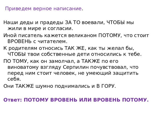   Приведем верное написание .   Наши деды и прадеды ЗА ТО воевали, ЧТОБЫ мы жили в мире и согласии. Иной писатель кажется великаном ПОТОМУ, что стоит ВРОВЕНЬ с читателем. К родителям относись ТАК ЖЕ, как ты желал бы, ЧТОБЫ твои собственные дети относились к тебе. ПО ТОМУ, как он замолчал, а ТАКЖЕ по его виноватому взгляду Серпилин почувствовал, что перед ним стоит человек, не умеющий защитить себя. Они ТАКЖЕ шумно поднимались и В ГОРУ.   Ответ: ПОТОМУ ВРОВЕНЬ ИЛИ ВРОВЕНЬ ПОТОМУ. 