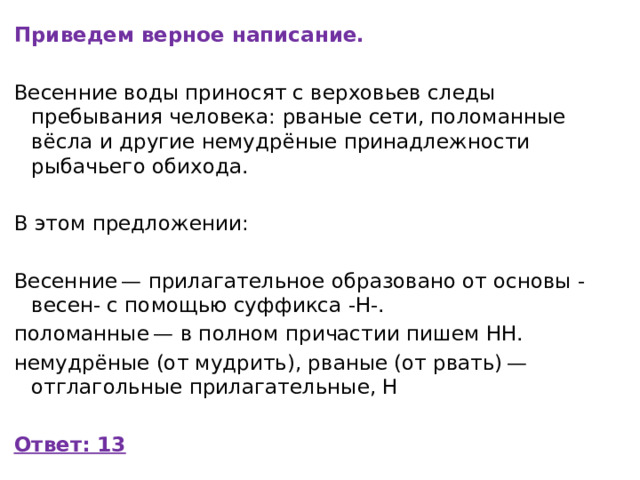 Приведем верное написание. Весенние воды приносят с верховьев следы пребывания человека: рваные сети, поломанные вёсла и дpyгиe немудрёные принадлежности рыбачьего обихода.   В этом предложении:   Весенние — прилагательное образовано от основы -весен- с помощью суффикса -Н-. поломанные — в полном причастии пишем НН. немудрёные (от мудрить), рваные (от рвать) — отглагольные прилагательные, Н Ответ: 13 