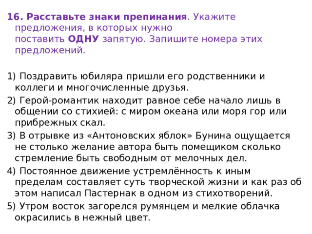 16. Расставьте знаки препинания . Укажите предложения, в которых нужно поставить  ОДНУ  запятую. Запишите номера этих предложений.   1) Поздравить юбиляра пришли его родственники и коллеги и многочисленные друзья. 2) Герой-романтик находит равное себе начало лишь в общении со стихией: с миром океана или моря гор или прибрежных скал. 3) В отрывке из «Антоновских яблок» Бунина ощущается не столько желание автора быть помещиком сколько стремление быть свободным от мелочных дел. 4) Постоянное движение устремлённость к иным пределам составляет суть творческой жизни и как раз об этом написал Пастернак в одном из стихотворений. 5) Утром восток загорелся румянцем и мелкие облачка окрасились в нежный цвет. 