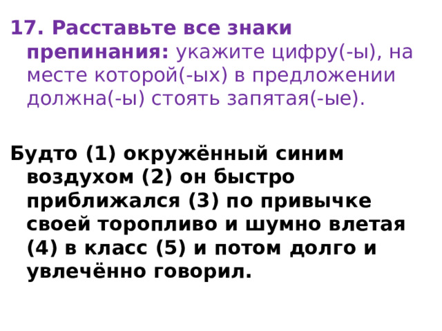 17. Расставьте все знаки препинания:  укажите цифру(-ы), на месте которой(-ых) в предложении должна(-ы) стоять запятая(-ые). Будто (1) окружённый синим воздухом (2) он быстро приближался (3) по привычке своей торопливо и шумно влетая (4) в класс (5) и потом долго и увлечённо говорил. 