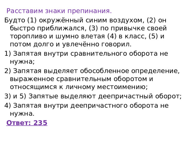   Расставим знаки препинания. Будто (1) окружённый синим воздухом, (2) он быстро приближался, (3) по привычке своей торопливо и шумно влетая (4) в класс, (5) и потом долго и увлечённо говорил. 1) Запятая внутри сравнительного оборота не нужна; 2) Запятая выделяет обособленное определение, выраженное сравнительным оборотом и относящимся к личному местоимению; 3) и 5) Запятые выделяют деепричастный оборот; 4) Запятая внутри деепричастного оборота не нужна.   Ответ: 235 