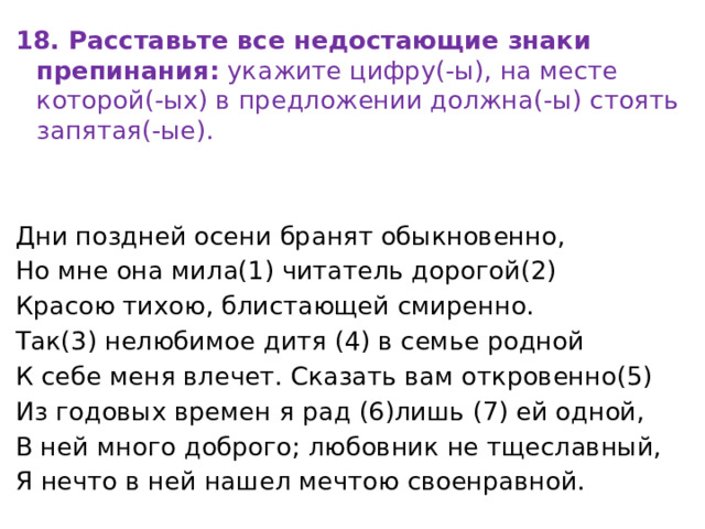 18. Расставьте все недостающие знаки препинания:  укажите цифру(-ы), на месте которой(-ых) в предложении должна(-ы) стоять запятая(-ые).   Дни поздней осени бранят обыкновенно, Но мне она мила(1) читатель дорогой(2) Красою тихою, блистающей смиренно. Так(3) нелюбимое дитя (4) в семье родной К себе меня влечет. Сказать вам откровенно(5) Из годовых времен я рад (6)лишь (7) ей одной, В ней много доброго; любовник не тщеславный, Я нечто в ней нашел мечтою своенравной. 