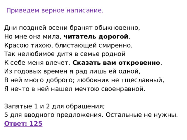   Приведем верное написание. Дни поздней осени бранят обыкновенно, Но мне она мила,  читатель дорогой , Красою тихою, блистающей смиренно. Так нелюбимое дитя в семье родной К себе меня влечет.  Сказать вам откровенно , Из годовых времен я рад лишь ей одной, В ней много доброго; любовник не тщеславный, Я нечто в ней нашел мечтою своенравной.   Запятые 1 и 2 для обращения; 5 для вводного предложения. Остальные не нужны. Ответ: 125 