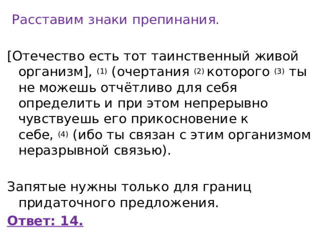   Расставим знаки препинания. [Отечество есть тот таинственный живой организм],  (1)  (очертания  (2)  которого  (3)  ты не можешь отчётливо для себя определить и при этом непрерывно чувствуешь его прикосновение к себе,  (4)  (ибо ты связан с этим организмом неразрывной связью).   Запятые нужны только для границ придаточного предложения. Ответ: 14. 