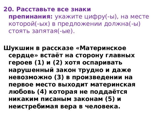 20. Расставьте все знаки препинания:  укажите цифру(-ы), на месте которой(-ых) в предложении должна(-ы) стоять запятая(-ые). Шукшин в рассказе «Материнское сердце» встаёт на сторону главных героев (1) и (2) хотя оспаривать нарушенный закон трудно и даже невозможно (3) в произведении на первое место выходит материнская  любовь (4) которая не поддаётся никаким писаным законам (5) и неистребимая вера в человека. 