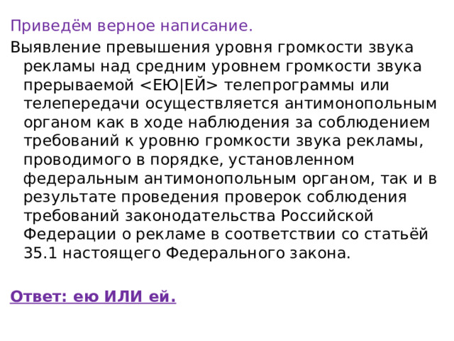 Приведём верное написание. Выявление превышения уровня громкости звука рекламы над средним уровнем громкости звука прерываемой  телепрограммы или телепередачи осуществляется антимонопольным органом как в ходе наблюдения за соблюдением требований к уровню громкости звука рекламы, проводимого в порядке, установленном федеральным антимонопольным органом, так и в результате проведения проверок соблюдения требований законодательства Российской Федерации о рекламе в соответствии со статьёй 35.1 настоящего Федерального закона. Ответ: ею ИЛИ ей. 