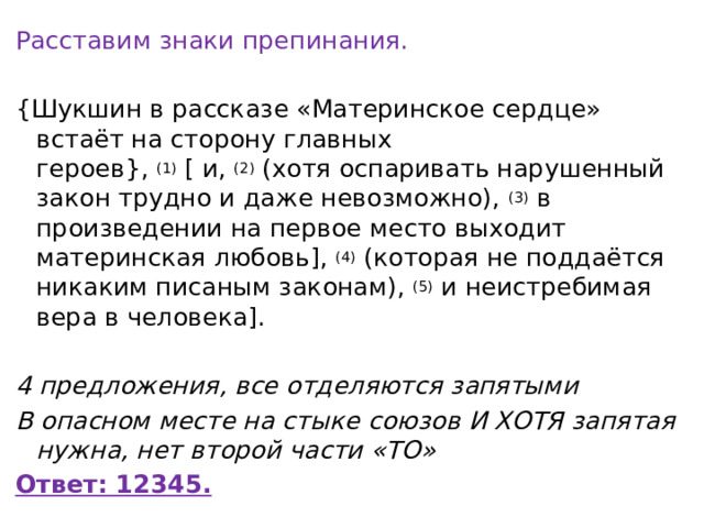 Расставим знаки препинания. {Шукшин в рассказе «Материнское сердце» встаёт на сторону главных героев},  (1)  [ и,  (2)  (хотя оспаривать нарушенный закон трудно и даже невозможно),  (3)  в произведении на первое место выходит материнская любовь],  (4)  (которая не поддаётся никаким писаным законам),  (5)  и неистребимая вера в человека]. 4 предложения, все отделяются запятыми В опасном месте на стыке союзов И ХОТЯ запятая нужна, нет второй части «ТО» Ответ: 12345. 