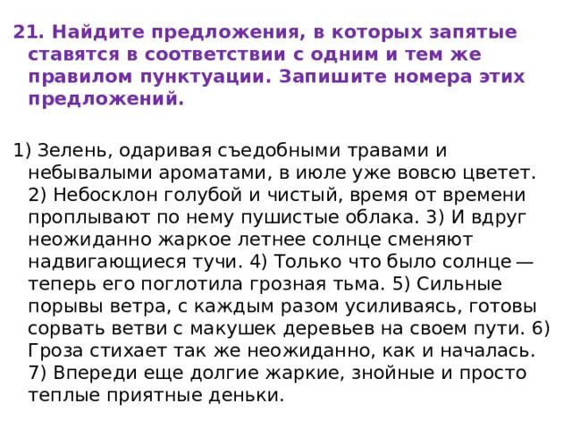 21. Найдите предложения, в которых запятые ставятся в соответствии с одним и тем же правилом пунктуации. Запишите номера этих предложений. 1) Зелень, одаривая съедобными травами и небывалыми ароматами, в июле уже вовсю цветет. 2) Небосклон голубой и чистый, время от времени проплывают по нему пушистые облака. 3) И вдруг неожиданно жаркое летнее солнце сменяют надвигающиеся тучи. 4) Только что было солнце — теперь его поглотила грозная тьма. 5) Сильные порывы ветра, с каждым разом усиливаясь, готовы сорвать ветви с макушек деревьев на своем пути. 6) Гроза стихает так же неожиданно, как и началась. 7) Впереди еще долгие жаркие, знойные и просто теплые приятные деньки. 