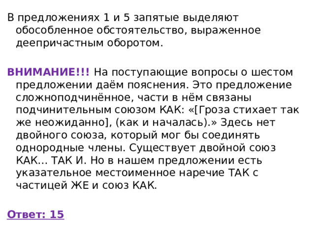 В предложениях 1 и 5 запятые выделяют обособленное обстоятельство, выраженное деепричастным оборотом.   ВНИМАНИЕ!!! На поступающие вопросы о шестом предложении даём пояснения. Это предложение сложноподчинённое, части в нём связаны подчинительным союзом КАК: «[Гроза стихает так же неожиданно], (как и началась).» Здесь нет двойного союза, который мог бы соединять однородные члены. Существует двойной союз КАК... ТАК И. Но в нашем предложении есть указательное местоименное наречие ТАК с частицей ЖЕ и союз КАК. Ответ: 15 