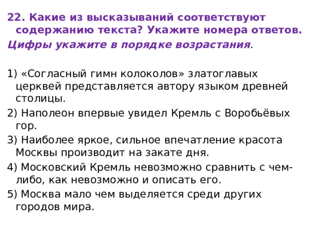 22. Какие из высказываний соответствуют содержанию текста? Укажите номера ответов. Цифры укажите в порядке возрастания .   1) «Согласный гимн колоколов» златоглавых церквей представляется автору языком древней столицы. 2) Наполеон впервые увидел Кремль с Воробьёвых гор. 3) Наиболее яркое, сильное впечатление красота Москвы производит на закате дня. 4) Московский Кремль невозможно сравнить с чем-либо, как невозможно и описать его. 5) Москва мало чем выделяется среди других городов мира. 