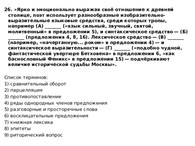 26. «Ярко и эмоционально выражая своё отношение к древней столице, поэт использует разнообразные изобразительно-выразительные языковые средства, среди которых тропы, например (А) _______ («язык сильный, звучный, святой, молитвенный» в предложении 5), и синтаксическое средство — (Б) _______ (предложения 4, 8, 16). Лексическое средство — (В) _______ (например, «начертанную... роком» в предложении 4) — и синтаксическое выразительности — (Г) _______ («подобно чудной, фантастической увертюре Бетховена» в предложении 6, «как баснословный Феникс» в предложении 15) — подчёркивают величие исторической судьбы Москвы».   Список терминов: 1) сравнительный оборот 2) парцелляция 3) противопоставление 4) ряды однородных членов предложения 5) разговорные и просторечные слова 6) восклицательные предложения 7) книжная лексика 8) эпитеты 9) риторический вопрос 