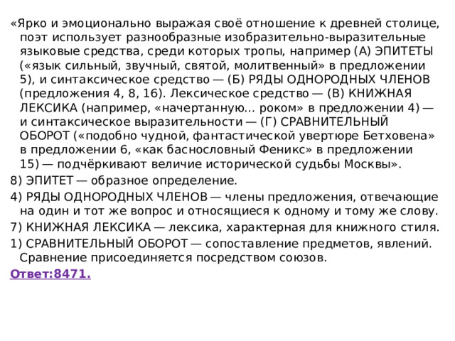 «Ярко и эмоционально выражая своё отношение к древней столице, поэт использует разнообразные изобразительно-выразительные языковые средства, среди которых тропы, например (А) ЭПИТЕТЫ («язык сильный, звучный, святой, молитвенный» в предложении 5), и синтаксическое средство — (Б) РЯДЫ ОДНОРОДНЫХ ЧЛЕНОВ (предложения 4, 8, 16). Лексическое средство — (В) КНИЖНАЯ ЛЕКСИКА (например, «начертанную... роком» в предложении 4) — и синтаксическое выразительности — (Г) СРАВНИТЕЛЬНЫЙ ОБОРОТ («подобно чудной, фантастической увертюре Бетховена» в предложении 6, «как баснословный Феникс» в предложении 15) — подчёркивают величие исторической судьбы Москвы». 8) ЭПИТЕТ — образное определение. 4) РЯДЫ ОДНОРОДНЫХ ЧЛЕНОВ — члены предложения, отвечающие на один и тот же вопрос и относящиеся к одному и тому же слову. 7) КНИЖНАЯ ЛЕКСИКА — лексика, характерная для книжного стиля. 1) СРАВНИТЕЛЬНЫЙ ОБОРОТ — сопоставление предметов, явлений. Сравнение присоединяется посредством союзов. Ответ:8471. 